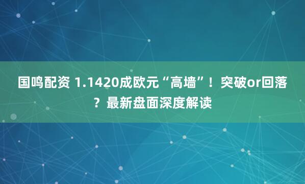 国鸣配资 1.1420成欧元“高墙”！突破or回落？最新盘面深度解读