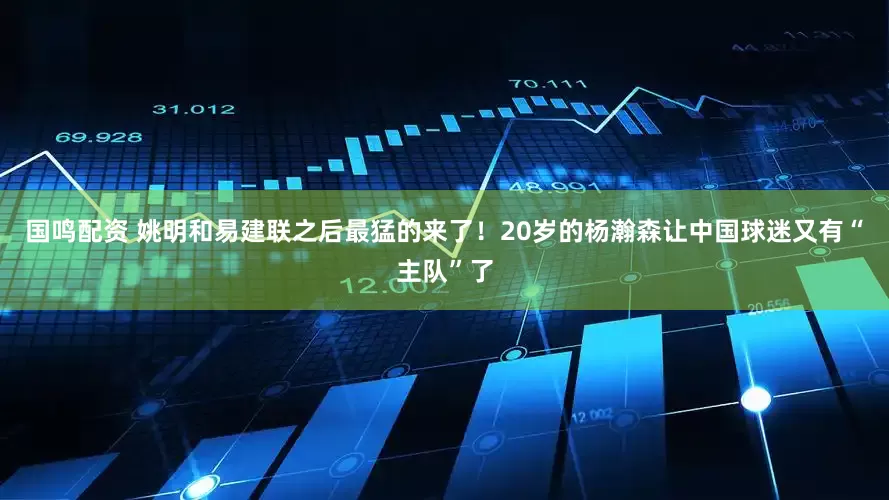 国鸣配资 姚明和易建联之后最猛的来了！20岁的杨瀚森让中国球迷又有“主队”了