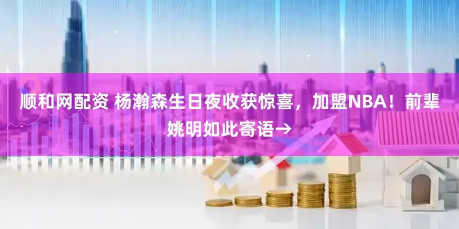 顺和网配资 杨瀚森生日夜收获惊喜，加盟NBA！前辈姚明如此寄语→