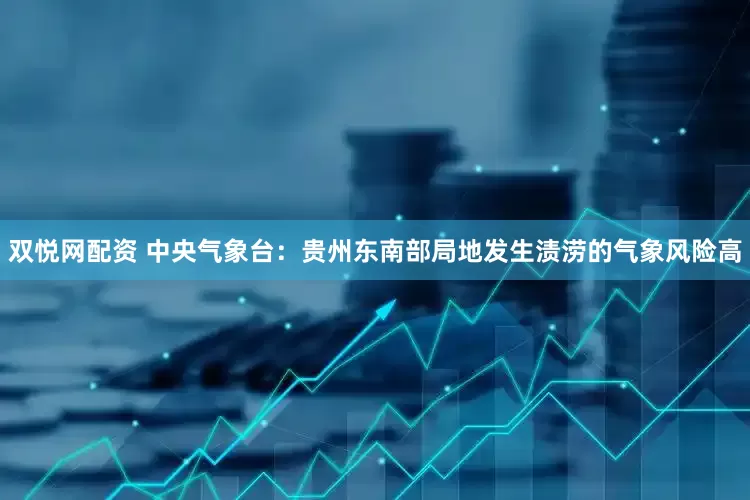 双悦网配资 中央气象台：贵州东南部局地发生渍涝的气象风险高