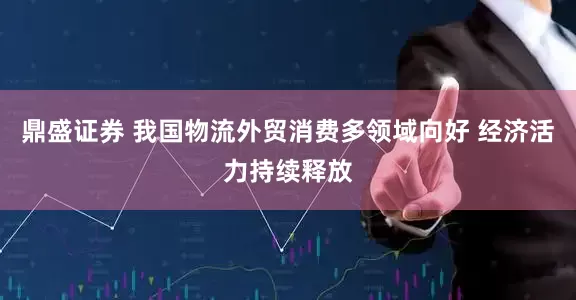 鼎盛证券 我国物流外贸消费多领域向好 经济活力持续释放