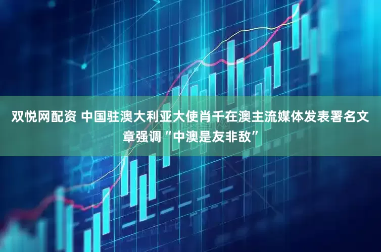 双悦网配资 中国驻澳大利亚大使肖千在澳主流媒体发表署名文章强调“中澳是友非敌”