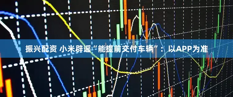 振兴配资 小米辟谣“能提前交付车辆”：以APP为准