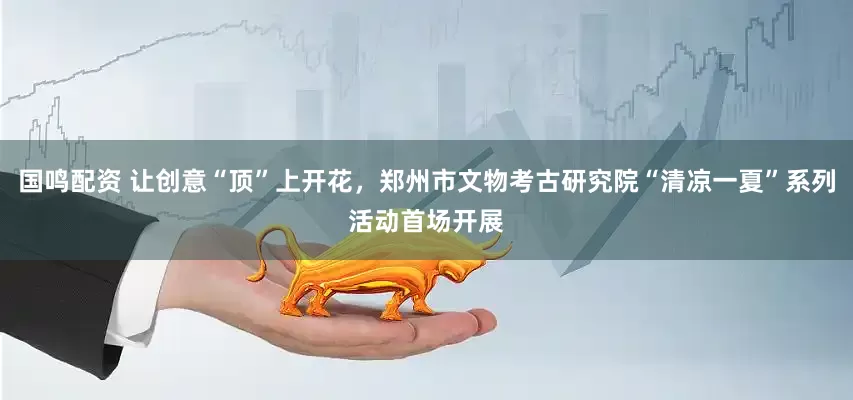 国鸣配资 让创意“顶”上开花，郑州市文物考古研究院“清凉一夏”系列活动首场开展