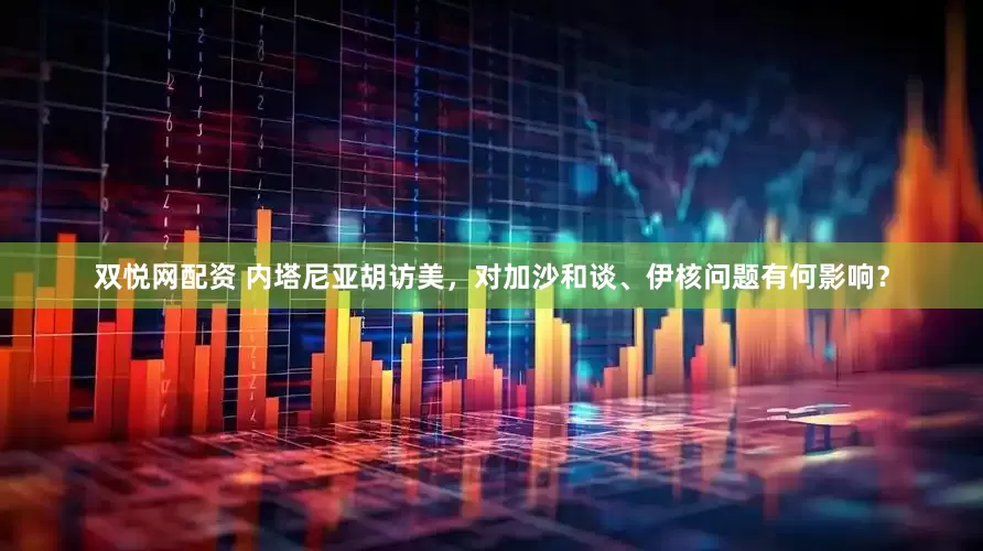 双悦网配资 内塔尼亚胡访美，对加沙和谈、伊核问题有何影响？