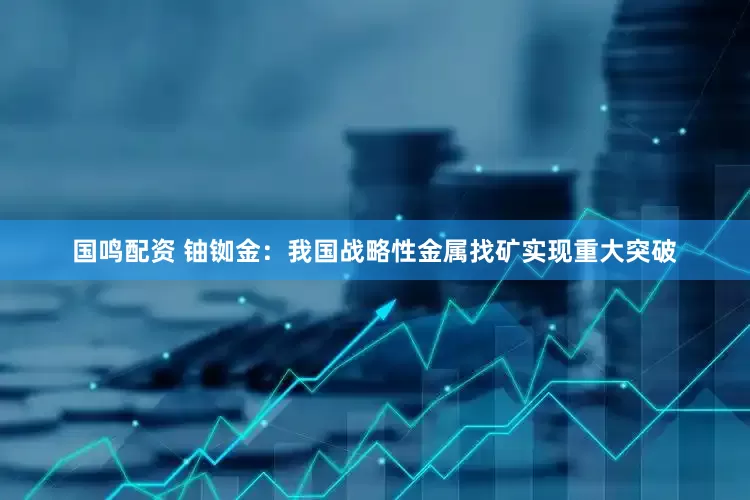国鸣配资 铀铷金：我国战略性金属找矿实现重大突破