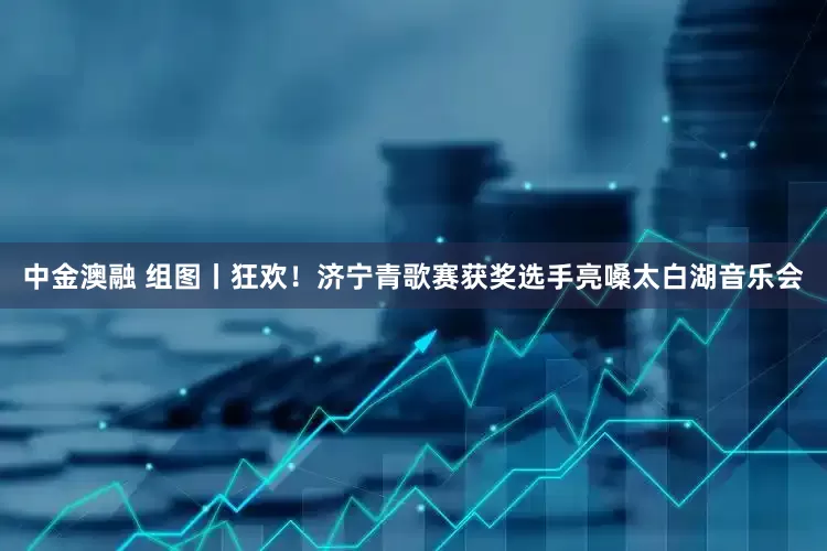 中金澳融 组图丨狂欢！济宁青歌赛获奖选手亮嗓太白湖音乐会