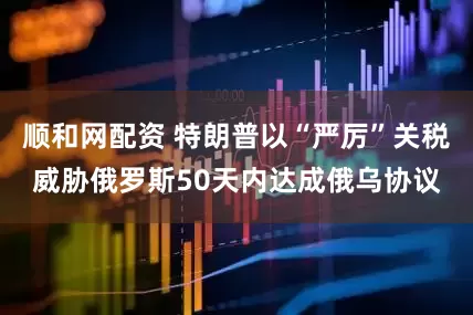 顺和网配资 特朗普以“严厉”关税威胁俄罗斯50天内达成俄乌协议