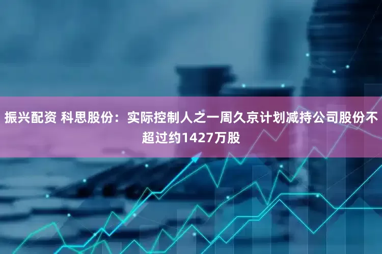 振兴配资 科思股份：实际控制人之一周久京计划减持公司股份不超过约1427万股