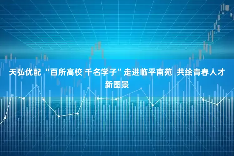 天弘优配 “百所高校 千名学子”走进临平南苑  共绘青春人才新图景