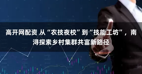 高开网配资 从“农技夜校”到“技能工坊”，南浔探索乡村集群共富新路径