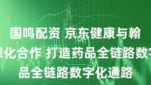 国鸣配资 京东健康与翰森制药深化合作 打造药品全链路数字化通路
