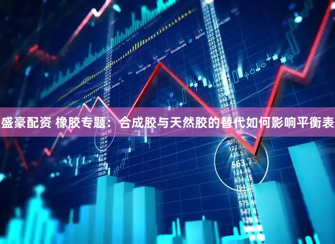 盛豪配资 橡胶专题：合成胶与天然胶的替代如何影响平衡表